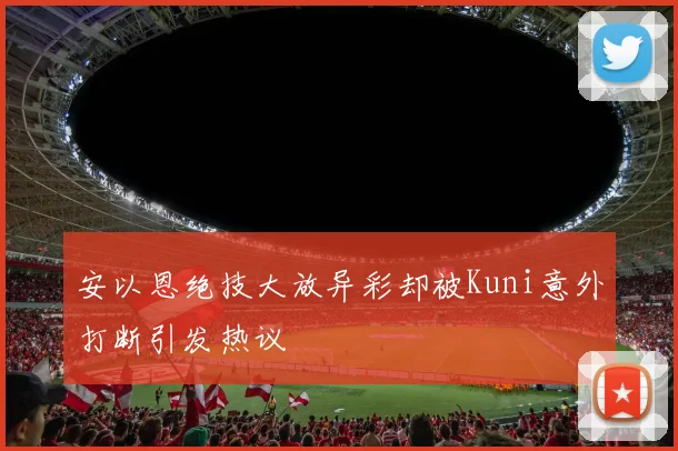 安以恩绝技大放异彩却被Kuni意外打断引发热议