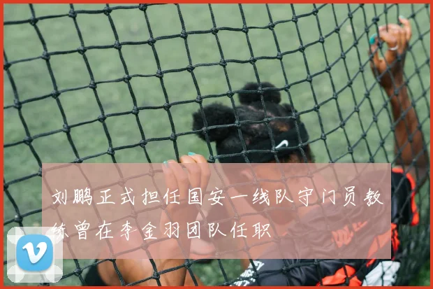 刘鹏正式担任国安一线队守门员教练曾在李金羽团队任职