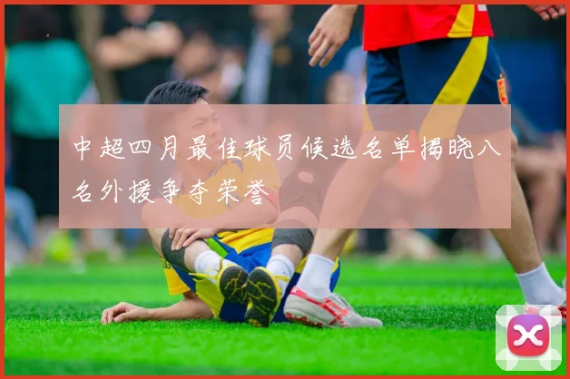 中超四月最佳球员候选名单揭晓八名外援争夺荣誉