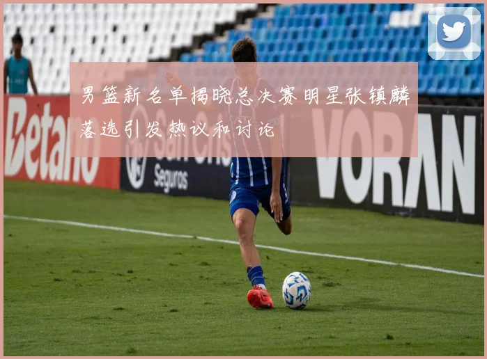 男篮新名单揭晓总决赛明星张镇麟落选引发热议和讨论