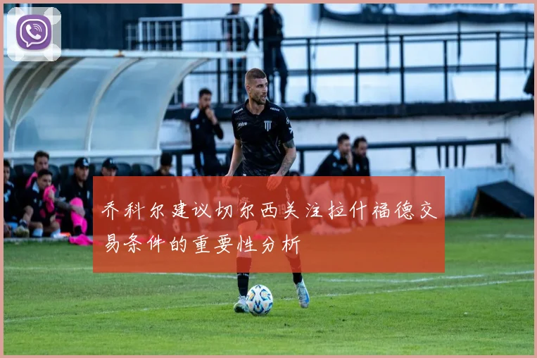 乔科尔建议切尔西关注拉什福德交易条件的重要性分析