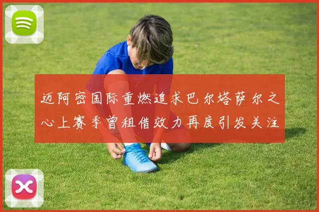 迈阿密国际重燃追求巴尔塔萨尔之心上赛季曾租借效力再度引发关注
