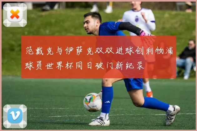 范戴克与伊萨克双双进球创利物浦球员世界杯同日破门新纪录