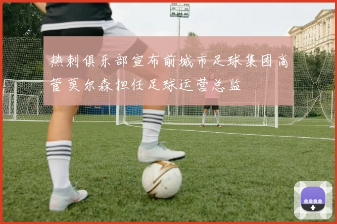 热刺俱乐部宣布前城市足球集团高管莫尔森担任足球运营总监