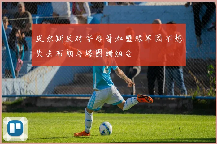 皮尔斯反对字母哥加盟绿军因不想失去布朗与塔图姆组合
