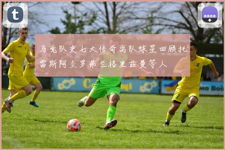 马竞队史七大传奇离队球星回顾托雷斯阿圭罗弗兰格里兹曼等人
