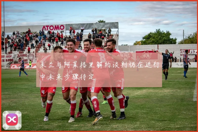米兰与阿莱格里解约谈判仍在进行中未来步骤待定