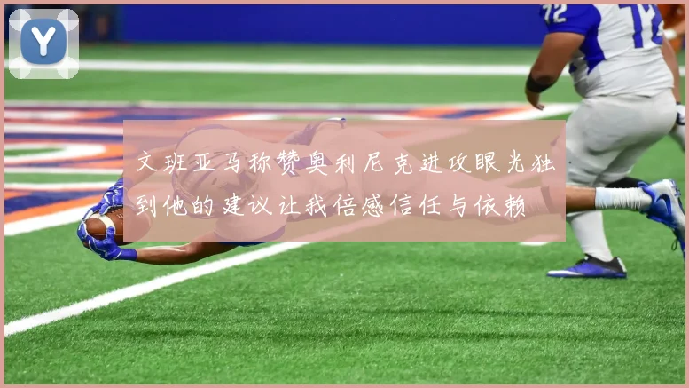 文班亚马称赞奥利尼克进攻眼光独到他的建议让我倍感信任与依赖