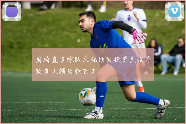 周琦直言球队文化缺失投资失误导致多人损失数百万