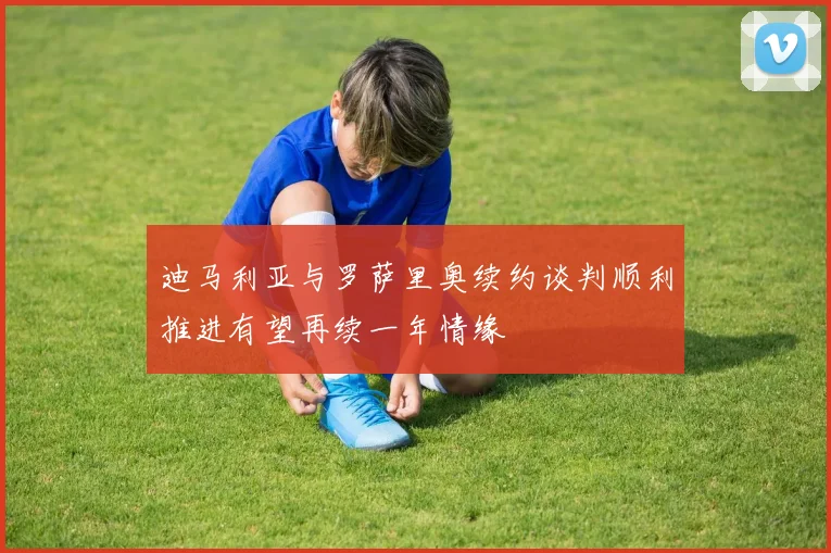 迪马利亚与罗萨里奥续约谈判顺利推进有望再续一年情缘