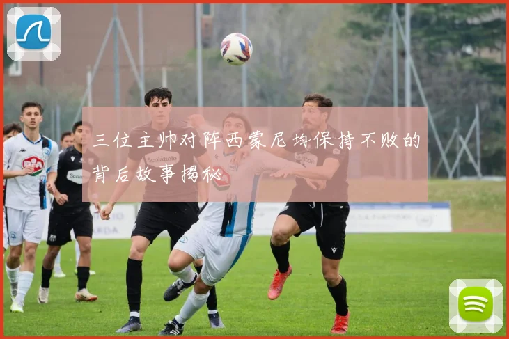 三位主帅对阵西蒙尼均保持不败的背后故事揭秘