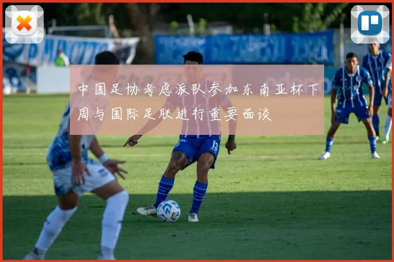 中国足协考虑派队参加东南亚杯下周与国际足联进行重要面谈