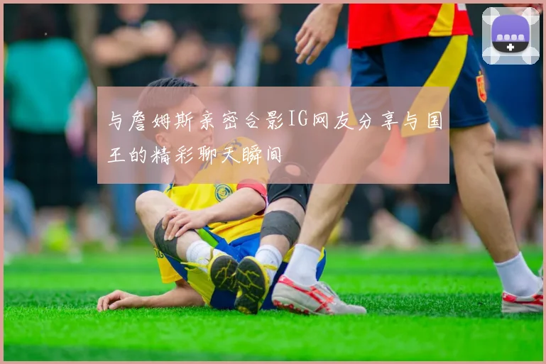 与詹姆斯亲密合影IG网友分享与国王的精彩聊天瞬间