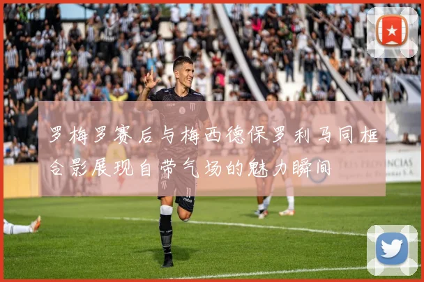 罗梅罗赛后与梅西德保罗利马同框合影展现自带气场的魅力瞬间