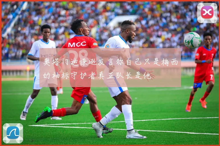 奥塔门迪谦逊发言称自己只是梅西的袖标守护者真正队长是他