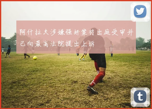 阿什拉夫涉嫌强奸案将出庭受审并已向最高法院提出上诉