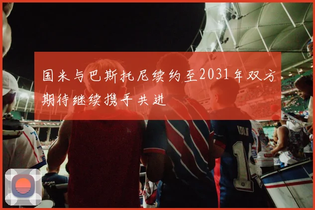 国米与巴斯托尼续约至2031年双方期待继续携手共进