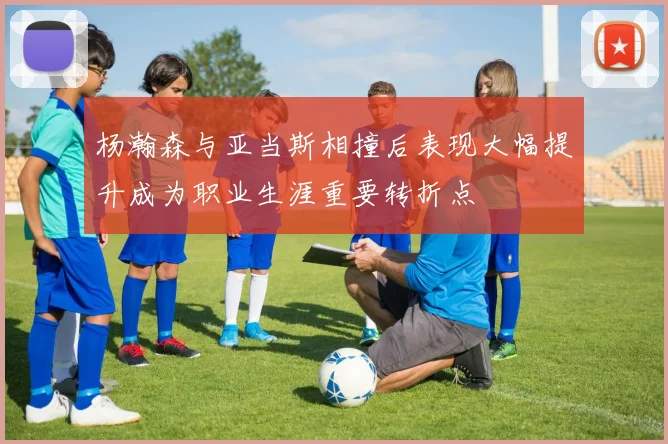杨瀚森与亚当斯相撞后表现大幅提升成为职业生涯重要转折点