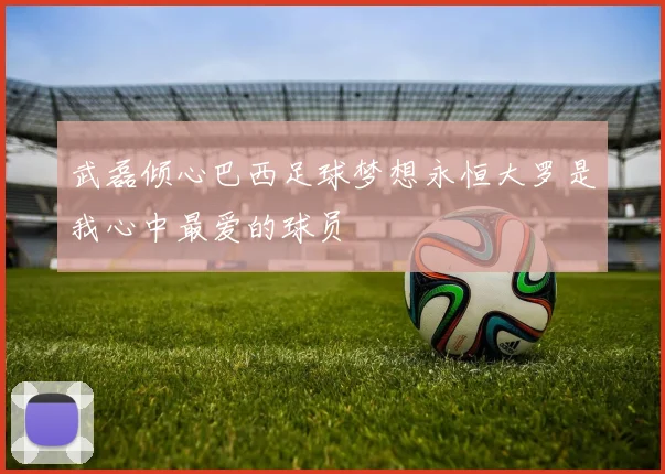 武磊倾心巴西足球梦想永恒大罗是我心中最爱的球员