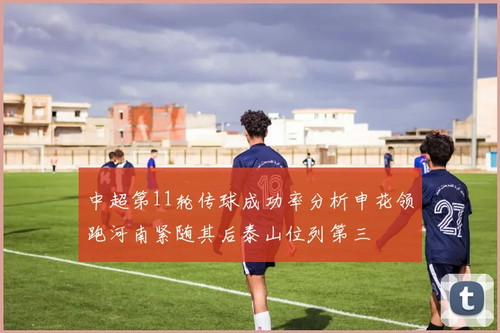 中超第11轮传球成功率分析申花领跑河南紧随其后泰山位列第三