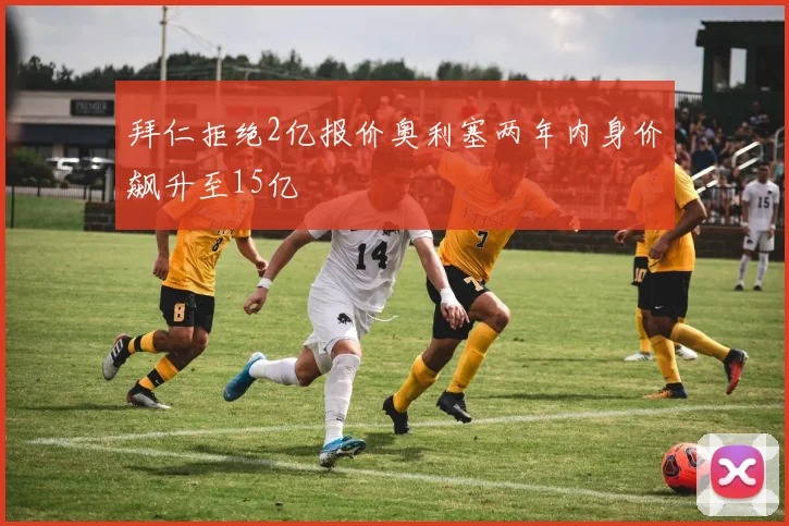 拜仁拒绝2亿报价奥利塞两年内身价飙升至15亿