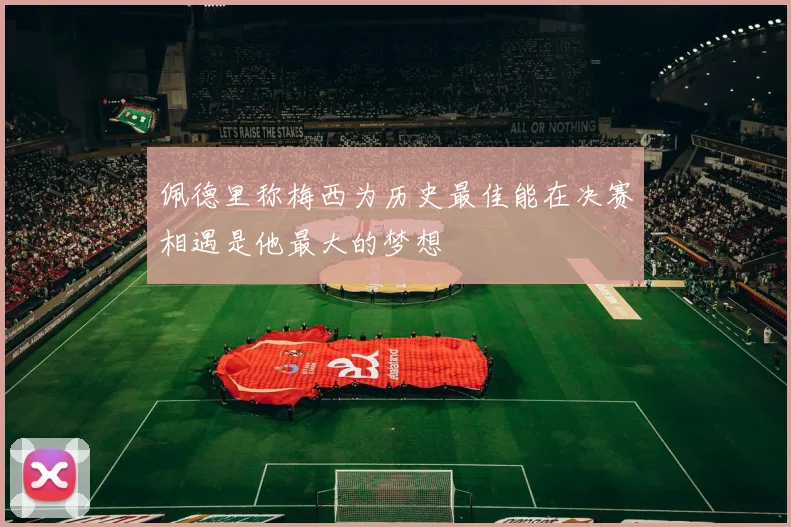佩德里称梅西为历史最佳能在决赛相遇是他最大的梦想