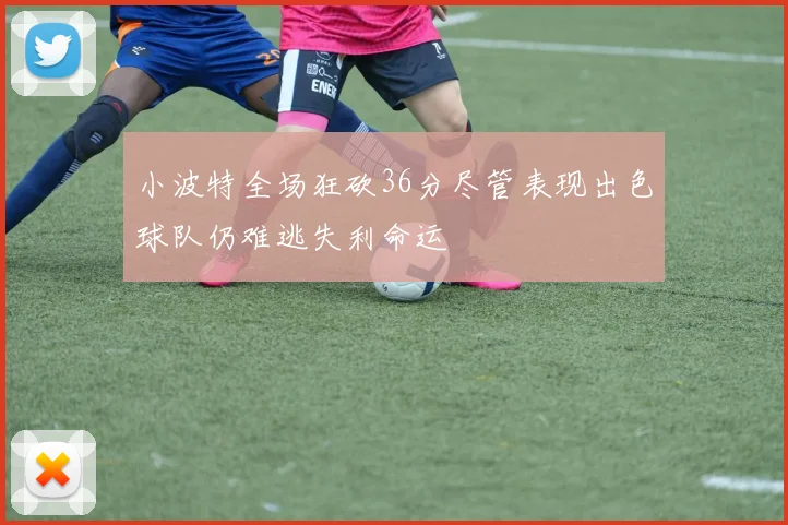 小波特全场狂砍36分尽管表现出色球队仍难逃失利命运