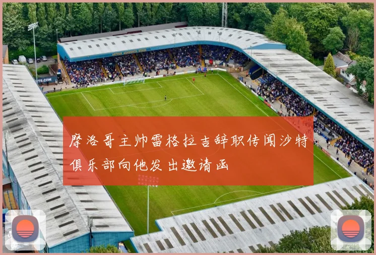 摩洛哥主帅雷格拉吉辞职传闻沙特俱乐部向他发出邀请函