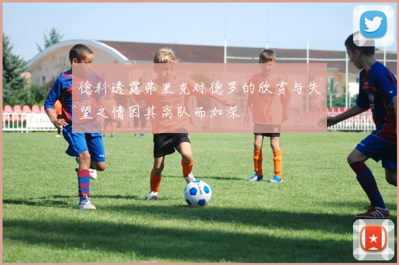德科透露弗里克对德罗的欣赏与失望之情因其离队而加深