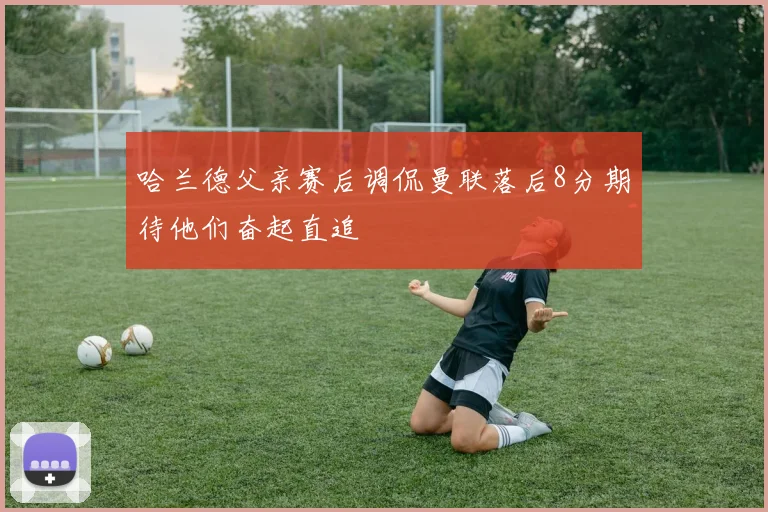 哈兰德父亲赛后调侃曼联落后8分期待他们奋起直追