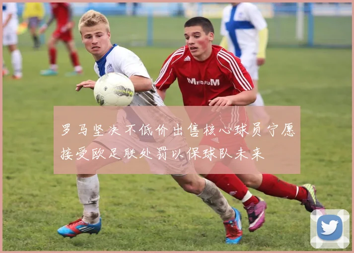 罗马坚决不低价出售核心球员宁愿接受欧足联处罚以保球队未来