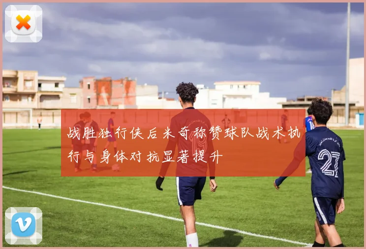 战胜独行侠后米奇称赞球队战术执行与身体对抗显著提升