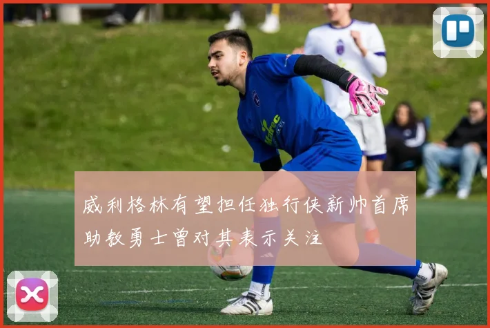 威利格林有望担任独行侠新帅首席助教勇士曾对其表示关注