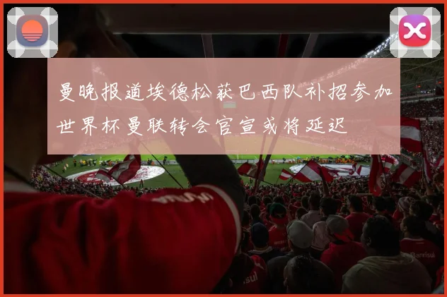 曼晚报道埃德松获巴西队补招参加世界杯曼联转会官宣或将延迟