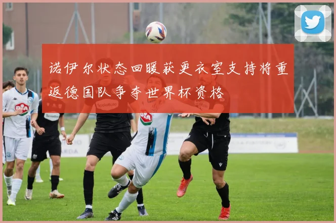 诺伊尔状态回暖获更衣室支持将重返德国队争夺世界杯资格