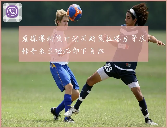 意媒曝科莫计划买断莫拉塔后寻求转手米兰轻松卸下负担