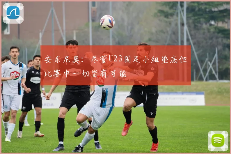 安东尼奥：尽管U23国足小组垫底但比赛中一切皆有可能
