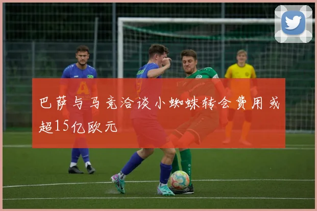 巴萨与马竞洽谈小蜘蛛转会费用或超15亿欧元
