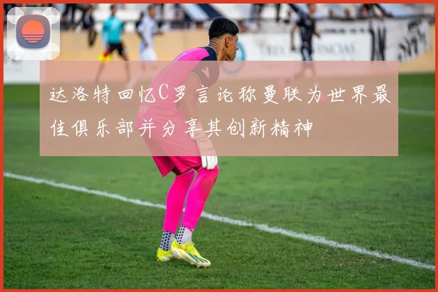达洛特回忆C罗言论称曼联为世界最佳俱乐部并分享其创新精神